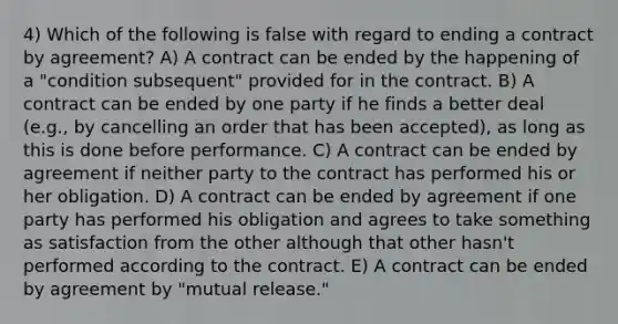 4) Which of the following is false with regard to ending a contract by agreement? A) A contract can be ended by the happening of a "condition subsequent" provided for in the contract. B) A contract can be ended by one party if he finds a better deal (e.g., by cancelling an order that has been accepted), as long as this is done before performance. C) A contract can be ended by agreement if neither party to the contract has performed his or her obligation. D) A contract can be ended by agreement if one party has performed his obligation and agrees to take something as satisfaction from the other although that other hasn't performed according to the contract. E) A contract can be ended by agreement by "mutual release."