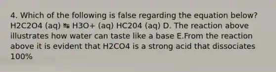 4. Which of the following is false regarding the equation below? H2C2O4 (aq) ↹ H3O+ (aq) HC204 (aq) D. The reaction above illustrates how water can taste like a base E.From the reaction above it is evident that H2CO4 is a strong acid that dissociates 100%