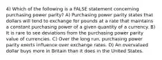 4) Which of the following is a FALSE statement concerning purchasing power parity? A) Purchasing power parity states that dollars will tend to exchange for pounds at a rate that maintains a constant purchasing power of a given quantity of a currency. B) It is rare to see deviations from the purchasing power parity value of currencies. C) Over the long run, purchasing power parity exerts influence over exchange rates. D) An overvalued dollar buys more in Britain than it does in the United States.