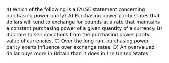 4) Which of the following is a FALSE statement concerning purchasing power parity? A) Purchasing power parity states that dollars will tend to exchange for pounds at a rate that maintains a constant purchasing power of a given quantity of a currency. B) It is rare to see deviations from the purchasing power parity value of currencies. C) Over the long run, purchasing power parity exerts influence over exchange rates. D) An overvalued dollar buys more in Britain than it does in the United States.