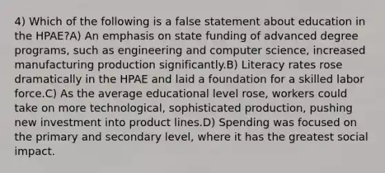 4) Which of the following is a false statement about education in the HPAE?A) An emphasis on state funding of advanced degree programs, such as engineering and computer science, increased manufacturing production significantly.B) Literacy rates rose dramatically in the HPAE and laid a foundation for a skilled labor force.C) As the average educational level rose, workers could take on more technological, sophisticated production, pushing new investment into product lines.D) Spending was focused on the primary and secondary level, where it has the greatest social impact.