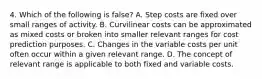 4. Which of the following is false? A. Step costs are fixed over small ranges of activity. B. Curvilinear costs can be approximated as mixed costs or broken into smaller relevant ranges for cost prediction purposes. C. Changes in the variable costs per unit often occur within a given relevant range. D. The concept of relevant range is applicable to both fixed and variable costs.