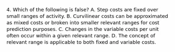 4. Which of the following is false? A. Step costs are fixed over small ranges of activity. B. Curvilinear costs can be approximated as mixed costs or broken into smaller relevant ranges for cost prediction purposes. C. Changes in the variable costs per unit often occur within a given relevant range. D. The concept of relevant range is applicable to both fixed and variable costs.