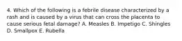 4. Which of the following is a febrile disease characterized by a rash and is caused by a virus that can cross the placenta to cause serious fetal damage? A. Measles B. Impetigo C. Shingles D. Smallpox E. Rubella