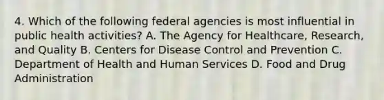 4. Which of the following federal agencies is most influential in public health activities? A. The Agency for Healthcare, Research, and Quality B. Centers for Disease Control and Prevention C. Department of Health and Human Services D. Food and Drug Administration