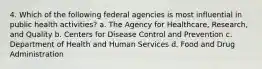 4. Which of the following federal agencies is most influential in public health activities? a. The Agency for Healthcare, Research, and Quality b. Centers for Disease Control and Prevention c. Department of Health and Human Services d. Food and Drug Administration