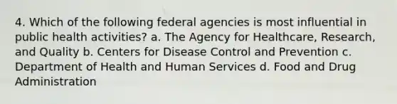 4. Which of the following federal agencies is most influential in public health activities? a. The Agency for Healthcare, Research, and Quality b. Centers for Disease Control and Prevention c. Department of Health and Human Services d. Food and Drug Administration