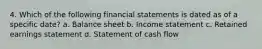 4. Which of the following financial statements is dated as of a specific date? a. Balance sheet b. Income statement c. Retained earnings statement d. Statement of cash flow