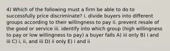 4) Which of the following must a firm be able to do to successfully price discriminate? i. divide buyers into different groups according to their willingness to pay ii. prevent resale of the good or service iii. identify into which group (high willingness to pay or low willingness to pay) a buyer falls A) iii only B) i and iii C) i, ii, and iii D) ii only E) i and ii