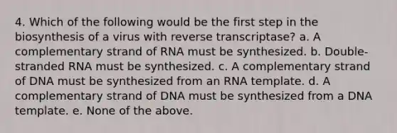 4. Which of the following would be the first step in the biosynthesis of a virus with reverse transcriptase? a. A complementary strand of RNA must be synthesized. b. Double-stranded RNA must be synthesized. c. A complementary strand of DNA must be synthesized from an RNA template. d. A complementary strand of DNA must be synthesized from a DNA template. e. None of the above.