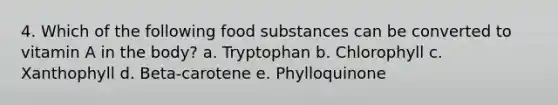 4. Which of the following food substances can be converted to vitamin A in the body? a. Tryptophan b. Chlorophyll c. Xanthophyll d. Beta-carotene e. Phylloquinone