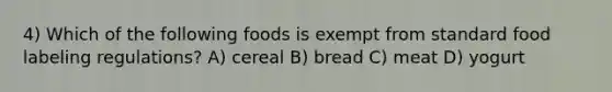 4) Which of the following foods is exempt from standard food labeling regulations? A) cereal B) bread C) meat D) yogurt