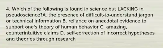 4. Which of the following is found in science but LACKING in pseudoscience?A. the presence of difficult-to-understand jargon or technical information B. reliance on anecdotal evidence to support one's theory of human behavior C. amazing, counterintuitive claims D. self-correction of incorrect hypotheses and theories through research