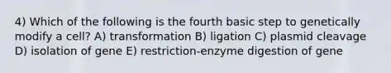 4) Which of the following is the fourth basic step to genetically modify a cell? A) transformation B) ligation C) plasmid cleavage D) isolation of gene E) restriction-enzyme digestion of gene