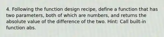 4. Following the function design recipe, define a function that has two parameters, both of which are numbers, and returns the absolute value of the difference of the two. Hint: Call built-in function abs.