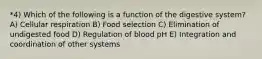 *4) Which of the following is a function of the digestive system? A) Cellular respiration B) Food selection C) Elimination of undigested food D) Regulation of blood pH E) Integration and coordination of other systems