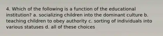 4. Which of the following is a function of the educational institution? a. socializing children into the dominant culture b. teaching children to obey authority c. sorting of individuals into various statuses d. all of these choices