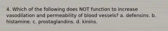 4. Which of the following does NOT function to increase vasodilation and permeability of blood vessels? a. defensins. b. histamine. c. prostaglandins. d. kinins.