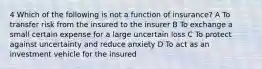 4 Which of the following is not a function of insurance? A To transfer risk from the insured to the insurer B To exchange a small certain expense for a large uncertain loss C To protect against uncertainty and reduce anxiety D To act as an investment vehicle for the insured