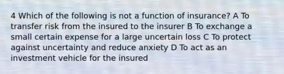 4 Which of the following is not a function of insurance? A To transfer risk from the insured to the insurer B To exchange a small certain expense for a large uncertain loss C To protect against uncertainty and reduce anxiety D To act as an investment vehicle for the insured