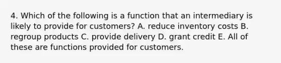 4. Which of the following is a function that an intermediary is likely to provide for customers? A. reduce inventory costs B. regroup products C. provide delivery D. grant credit E. All of these are functions provided for customers.