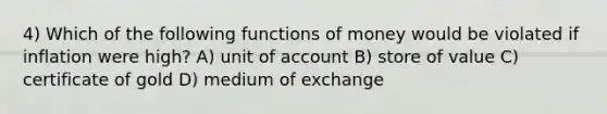 4) Which of the following <a href='https://www.questionai.com/knowledge/kXa1cwTi7P-functions-of-money' class='anchor-knowledge'>functions of money</a> would be violated if inflation were high? A) unit of account B) store of value C) certificate of gold D) medium of exchange