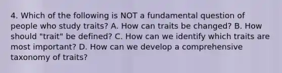 4. Which of the following is NOT a fundamental question of people who study traits? A. How can traits be changed? B. How should "trait" be defined? C. How can we identify which traits are most important? D. How can we develop a comprehensive taxonomy of traits?