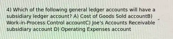 4) Which of the following general ledger accounts will have a subsidiary ledger account? A) Cost of Goods Sold accountB) Work-in-Process Control accountC) Joe's Accounts Receivable subsidiary account D) Operating Expenses account