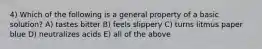 4) Which of the following is a general property of a basic solution? A) tastes bitter B) feels slippery C) turns litmus paper blue D) neutralizes acids E) all of the above
