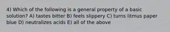 4) Which of the following is a general property of a basic solution? A) tastes bitter B) feels slippery C) turns litmus paper blue D) neutralizes acids E) all of the above