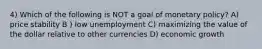 4) Which of the following is NOT a goal of monetary policy? A) price stability B ) low unemployment C) maximizing the value of the dollar relative to other currencies D) economic growth