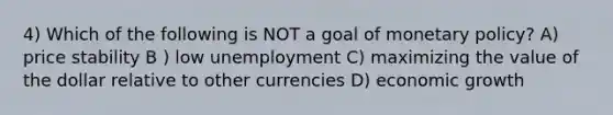 4) Which of the following is NOT a goal of monetary policy? A) price stability B ) low unemployment C) maximizing the value of the dollar relative to other currencies D) economic growth