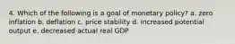 4. Which of the following is a goal of monetary policy? a. zero inflation b. deflation c. price stability d. increased potential output e. decreased actual real GDP