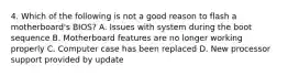 4. Which of the following is not a good reason to flash a motherboard's BIOS? A. Issues with system during the boot sequence B. Motherboard features are no longer working properly C. Computer case has been replaced D. New processor support provided by update