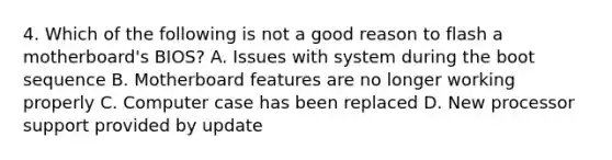 4. Which of the following is not a good reason to flash a motherboard's BIOS? A. Issues with system during the boot sequence B. Motherboard features are no longer working properly C. Computer case has been replaced D. New processor support provided by update