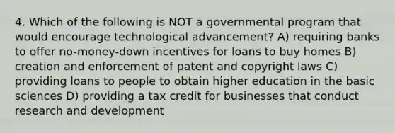 4. Which of the following is NOT a governmental program that would encourage technological advancement? A) requiring banks to offer no-money-down incentives for loans to buy homes B) creation and enforcement of patent and copyright laws C) providing loans to people to obtain higher education in the basic sciences D) providing a tax credit for businesses that conduct research and development