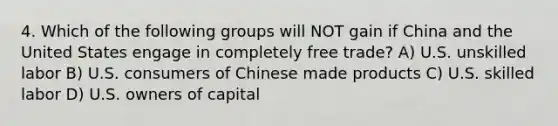 4. Which of the following groups will NOT gain if China and the United States engage in completely free trade? A) U.S. unskilled labor B) U.S. consumers of Chinese made products C) U.S. skilled labor D) U.S. owners of capital