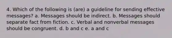 4. Which of the following is (are) a guideline for sending effective messages? a. Messages should be indirect. b. Messages should separate fact from fiction. c. Verbal and nonverbal messages should be congruent. d. b and c e. a and c