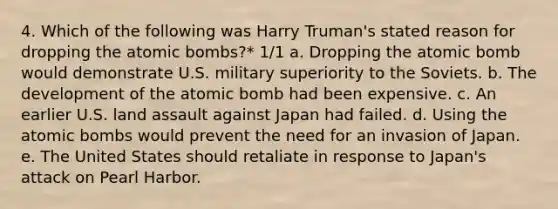 4. Which of the following was Harry Truman's stated reason for dropping the atomic bombs?* 1/1 a. Dropping the atomic bomb would demonstrate U.S. military superiority to the Soviets. b. The development of the atomic bomb had been expensive. c. An earlier U.S. land assault against Japan had failed. d. Using the atomic bombs would prevent the need for an invasion of Japan. e. The United States should retaliate in response to Japan's attack on Pearl Harbor.