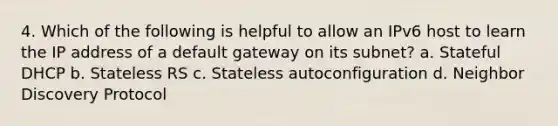 4. Which of the following is helpful to allow an IPv6 host to learn the IP address of a default gateway on its subnet? a. Stateful DHCP b. Stateless RS c. Stateless autoconfiguration d. Neighbor Discovery Protocol