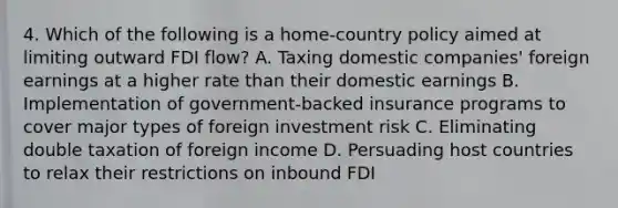 4. Which of the following is a home-country policy aimed at limiting outward FDI flow? A. Taxing domestic companies' foreign earnings at a higher rate than their domestic earnings B. Implementation of government-backed insurance programs to cover major types of foreign investment risk C. Eliminating double taxation of foreign income D. Persuading host countries to relax their restrictions on inbound FDI