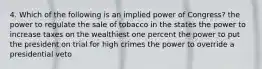 4. Which of the following is an implied power of Congress? the power to regulate the sale of tobacco in the states the power to increase taxes on the wealthiest one percent the power to put the president on trial for high crimes the power to override a presidential veto