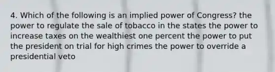 4. Which of the following is an implied power of Congress? the power to regulate the sale of tobacco in the states the power to increase taxes on the wealthiest one percent the power to put the president on trial for high crimes the power to override a presidential veto