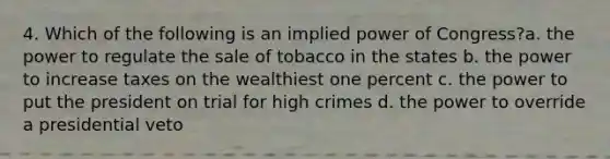 4. Which of the following is an implied power of Congress?a. the power to regulate the sale of tobacco in the states b. the power to increase taxes on the wealthiest one percent c. the power to put the president on trial for high crimes d. the power to override a presidential veto