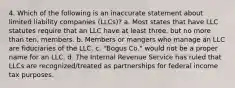 4. Which of the following is an inaccurate statement about limited liability companies (LLCs)? a. Most states that have LLC statutes require that an LLC have at least three, but no more than ten, members. b. Members or mangers who manage an LLC are fiduciaries of the LLC. c. "Bogus Co." would not be a proper name for an LLC. d. The Internal Revenue Service has ruled that LLCs are recognized/treated as partnerships for federal income tax purposes.