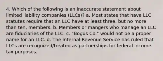 4. Which of the following is an inaccurate statement about limited liability companies (LLCs)? a. Most states that have LLC statutes require that an LLC have at least three, but no more than ten, members. b. Members or mangers who manage an LLC are fiduciaries of the LLC. c. "Bogus Co." would not be a proper name for an LLC. d. The Internal Revenue Service has ruled that LLCs are recognized/treated as partnerships for federal income tax purposes.