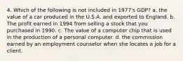 4. Which of the following is not included in 1977's GDP? a. the value of a car produced in the U.S.A. and exported to England. b. The profit earned in 1994 from selling a stock that you purchased in 1990. c. The value of a computer chip that is used in the production of a personal computer. d. the commission earned by an employment counselor when she locates a job for a client.