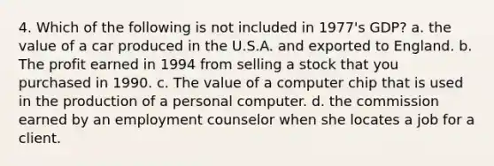 4. Which of the following is not included in 1977's GDP? a. the value of a car produced in the U.S.A. and exported to England. b. The profit earned in 1994 from selling a stock that you purchased in 1990. c. The value of a computer chip that is used in the production of a personal computer. d. the commission earned by an employment counselor when she locates a job for a client.