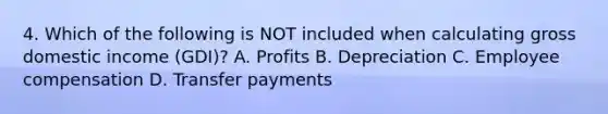 4. Which of the following is NOT included when calculating gross domestic income (GDI)? A. Profits B. Depreciation C. Employee compensation D. Transfer payments