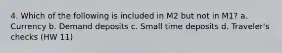 4. Which of the following is included in M2 but not in M1? a. Currency b. Demand deposits c. Small time deposits d. Traveler's checks (HW 11)